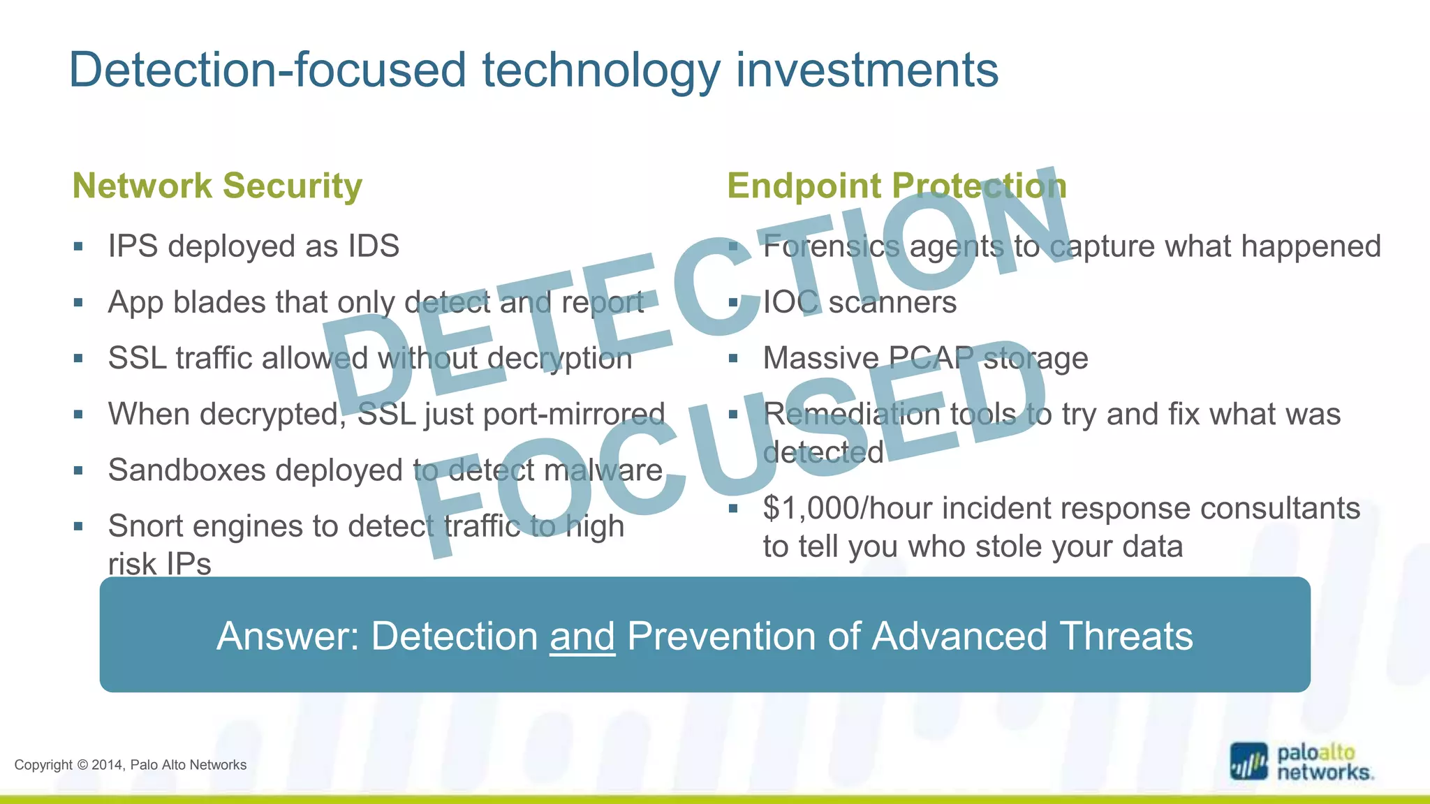 Detection-focused technology investments 
Network Security 
 IPS deployed as IDS 
 App blades that only detect and report 
 SSL traffic allowed without decryption 
 When decrypted, SSL just port-mirrored 
 Sandboxes deployed to detect malware 
 Snort engines to detect traffic to high 
risk IPs 
Copyright © 2014, Palo Alto Networks 
Endpoint Protection 
 Forensics agents to capture what happened 
 IOC scanners 
 Massive PCAP storage 
 Remediation tools to try and fix what was 
detected 
 $1,000/hour incident response consultants 
to tell you who stole your data 
Answer: Detection and Prevention of Advanced Threats 
 