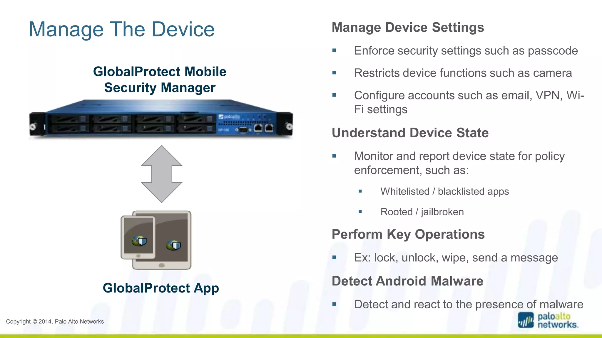 Manage The Device Manage Device Settings 
Copyright © 2014, Palo Alto Networks 
 Enforce security settings such as passcode 
 Restricts device functions such as camera 
 Configure accounts such as email, VPN, Wi- 
Fi settings 
Understand Device State 
 Monitor and report device state for policy 
enforcement, such as: 
 Whitelisted / blacklisted apps 
 Rooted / jailbroken 
Perform Key Operations 
 Ex: lock, unlock, wipe, send a message 
Detect Android Malware 
 Detect and react to the presence of malware 
GlobalProtect Mobile 
Security Manager 
GlobalProtect App 
 