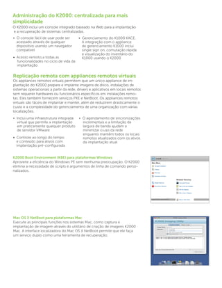 Administração do K2000: centralizada para mais
simplicidade
O K2000 inclui um console integrado baseado na Web para a implantação
e a recuperação de sistemas centralizadas.
• O console fácil de usar pode ser        • Gerenciamento do K1000 KACE.
  acessado através de qualquer              A integração com o appliance
  dispositivo usando um navegador           de gerenciamento K1000 inclui
  compatível                                single sign on, comutação rápida
                                            e visualização do inventário do
• Acesso remoto a todas as                  K1000 usando o K2000
  funcionalidades no ciclo de vida da 	
  implantação


Replicação remota com appliances remotos virtuais
Os appliances remotos virtuais permitem que um único appliance de im-
plantação do K2000 prepare e implante imagens de disco, instalações de
sistemas operacionais a partir da rede, drivers e aplicativos em locais remotos
sem requerer hardwares ou funcionários específicos em instalações remo-
tas. Eles também fornecem serviços PXE e NetBoot. Os appliances remotos
virtuais são fáceis de implantar e manter, além de reduzirem drasticamente o
custo e a complexidade do gerenciamento de uma organização com várias
localizações.
• Inclui uma infraestrutura integrada 	 • O agendamento de sincronizações 	
   virtual que permite a implantação 	    incrementais e a limitação da
   em praticamente qualquer produto 	     largura de banda ajudam a
   de servidor VMware                     minimizar o uso da rede
                                          enquanto mantêm todos os locais 	
• Controle ao longo do tempo              remotos atualizados com os ativos 	
  e conteúdo para ativos com              da implantação atual
  implantação pré-configurada


K2000 Boot Environment (KBE) para plataformas Windows
Aproveite a eficiência do Windows PE sem nenhuma preocupação. O K2000
elimina a necessidade de scripts e argumentos de linha de comando perso-
nalizados.




Mac OS X NetBoot para plataformas Mac
Execute as principais funções nos sistemas Mac, como captura e
implantação de imagem através do utilitário de criação de imagens K2000
Mac. A interface localizadora do Mac OS X NetBoot permite que ele faça
um serviço duplo como uma ferramenta de recuperação.
 