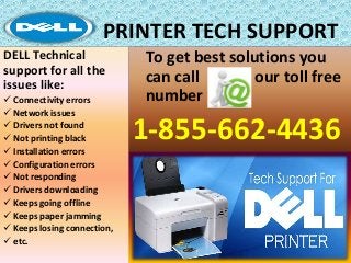PRINTER TECH SUPPORT
To get best solutions you
can call our toll free
number
1-855-662-4436
DELL Technical
support for all the
issues like:
 Connectivity errors
 Network issues
 Drivers not found
 Not printing black
 Installation errors
 Configuration errors
 Not responding
 Drivers downloading
 Keeps going offline
 Keeps paper jamming
 Keeps losing connection,
 etc.
 
