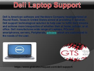 https://www.globaltechsquad.com/dell-support/
Dell is American software and Hardware Company headquartered at
Round Rock, Texas in United States aimed at providing IT solution.
Dell support technological solution to help user to fulfill their dreams
and achieve more irrespective of whether their at home, school, or at
office. Dell manufactures wide range of Laptops, PCs and
smartphones, servers, Peripherals, printers which are customized to
the needs of the user.
 