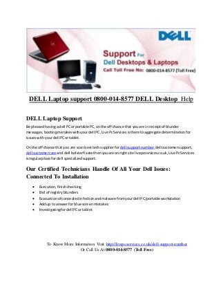 DELL Laptop support 0800-014-8577 DELL Desktop Help
DELL Laptop Support
Be pleasedhavingadell PCorportable PC,onthe off chance that youare in receiptof blunder
messages,bootingmistakeswithyourdell PC,Live PcServicesisthere toaggregate determinationfor
issueswithyourdell PCortablet.
On the off chance that you are scan best techsupplierfordell supportnumber,dellcustomersupport,
dell customercare and dell bolsterfixate thenyouare onrightsite livepcservices.co.uk,Live PcServices
isregularplace for dell specializedsupport.
Our Certified Technicians Handle Of All Your Dell Issues:
Connected To Installation
 Execution,finishchecking
 End of registryblunders
 Evacuationof concealedinfectionandmalware fromyourdell PC/portable workstation
 Addup to answerforblue screenmistakes
 Investigatingfordell PCortablet
To Know More Information Visit http://livepcservices.co.uk/dell-support-number
Or Call Us At 0800-014-8577 (Toll Free)
 