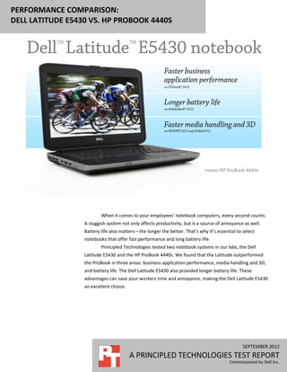 PERFORMANCE COMPARISON:
DELL LATITUDE E5430 VS. HP PROBOOK 4440S




                          When it comes to your employees’ notebook computers, every second counts.
                  A sluggish system not only affects productivity, but is a source of annoyance as well.
                  Battery life also matters—the longer the better. That’s why it’s essential to select
                  notebooks that offer fast performance and long battery life.
                          Principled Technologies tested two notebook systems in our labs, the Dell
                  Latitude E5430 and the HP ProBook 4440s. We found that the Latitude outperformed
                  the ProBook in three areas: business application performance, media handling and 3D,
                  and battery life. The Dell Latitude E5430 also provided longer battery life. These
                  advantages can save your workers time and annoyance, making the Dell Latitude E5430
                  an excellent choice.




                                                                                                SEPTEMBER 2012
                                         A PRINCIPLED TECHNOLOGIES TEST REPORT
                                                                                         Commissioned by Dell Inc.
 