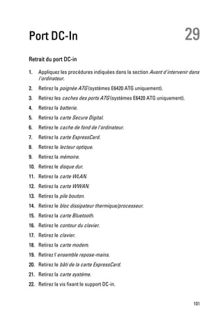 Port DC-In                                                               29
Retrait du port DC-in

1.   Appliquez les procédures indiquées dans la section Avant d'intervenir dans
     l'ordinateur.
2.   Retirez la poignée ATG (systèmes E6420 ATG uniquement).
3.   Retirez les caches des ports ATG (systèmes E6420 ATG uniquement).
4.   Retirez la batterie.
5.   Retirez la carte Secure Digital.
6.   Retirez le cache de fond de l'ordinateur.
7.   Retirez la carte ExpressCard.
8.   Retirez le lecteur optique.
9.   Retirez la mémoire.
10. Retirez le disque dur.
11. Retirez la carte WLAN.
12. Retirez la carte WWAN.
13. Retirez la pile bouton.
14. Retirez le bloc dissipateur thermique/processeur.
15. Retirez la carte Bluetooth.
16. Retirez le contour du clavier.
17. Retirez le clavier.
18. Retirez la carte modem.
19. Retirez l'ensemble repose-mains.
20. Retirez le bâti de la carte ExpressCard.
21. Retirez la carte système.
22. Retirez la vis fixant le support DC-in.


                                                                            101
 