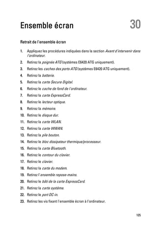 Ensemble écran                                                           30
Retrait de l'ensemble écran

1.   Appliquez les procédures indiquées dans la section Avant d'intervenir dans
     l'ordinateur.
2.   Retirez la poignée ATG (systèmes E6420 ATG uniquement).
3.   Retirez les caches des ports ATG (systèmes E6420 ATG uniquement).
4.   Retirez la batterie.
5.   Retirez la carte Secure Digital.
6.   Retirez le cache de fond de l'ordinateur.
7.   Retirez la carte ExpressCard.
8.   Retirez le lecteur optique.
9.   Retirez la mémoire.
10. Retirez le disque dur.
11. Retirez la carte WLAN.
12. Retirez la carte WWAN.
13. Retirez la pile bouton.
14. Retirez le bloc dissipateur thermique/processeur.
15. Retirez la carte Bluetooth.
16. Retirez le contour du clavier.
17. Retirez le clavier.
18. Retirez la carte du modem.
19. Retirez l'ensemble repose-mains.
20. Retirez le bâti de la carte ExpressCard.
21. Retirez la carte système.
22. Retirez le port DC-in.
23. Retirez les vis fixant l'ensemble écran à l'ordinateur.


                                                                            105
 