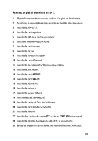 Remettez en place l'ensemble d'écran ().

1.   Alignez l'ensemble écran dans sa position d'origine sur l'ordinateur.
2.   Acheminez les connecteurs des antennes, de la vidéo et de la caméra.
3.   Installez le port DC-in.
4.   Installez la carte système.
5.   Installez le bâti de la carte ExpressCard.
6.   Installez l'ensemble repose-mains.
7.   Installez la carte modem.
8.   Installez le clavier.
9.   Installez le contour du clavier.
10. Installez la carte Bluetooth.
11. Installez le bloc dissipateur thermique/processeur.
12. Installez la pile bouton.
13. Installez la carte WWAN.
14. Installez la carte WLAN.
15. Installez le disque dur.
16. Installez la mémoire.
17. Installez le lecteur optique.
18. Installez lacarte ExpressCard.
19. Installez le cache de fond de l'ordinateur.
20. Installez la carte SD (Secure Digital).
21. Installez la batterie.
22. Installez les caches des ports ATG (systèmes E6420 ATG uniquement).
23. Installez la poignée ATG (systèmes E6420 ATG uniquement).
24. Suivez les procédures dans Après une intervention dans l'ordinateur.


                                                                             107
 