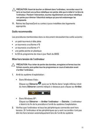 PRÉCAUTION: Avant de toucher un élément dans l'ordinateur, raccordez-vous à la
      terre en touchant une surface métallique non peinte, telle que le métal à l'arrière de
      l'ordinateur. Pendant l'intervention, touchez régulièrement une surface métallique
      non peinte pour éliminer l'électriticé statique qui pourrait endommager les
      composants.
11. Retirez les ExpressCard ou cartes à puce installées des logements
    appropriés.

Outils recommandés

Les procédures mentionnées dans ce document nécessitent les outils suivants :

•    un petit tournevis à tête plate
•    un tournevis cruciforme n°0
•    un tournevis cruciforme n°1
•    une petite pointe en plastique
•    le CD du programme de mise à jour flash du BIOS

Mise hors tension de l'ordinateur

      PRÉCAUTION: Pour éviter de perdre des données, enregistrez et fermez tous les
      fichiers ouverts, puis quittez tous les programmes en cours d'exécution avant
      d'arrêter l'ordinateur.

1.   Arrêt du système d'exploitation :

     •   Dans Windows Vista :
         Cliquez sur Démarrer , puis sur la flèche dans l'angle inférieur droit
         du menu Démarrer comme indiqué ci-dessous puis cliquez sur Arrêter.




     •   Dans Windows XP :
         Cliquez sur Démarrer → Arrêter l'ordinateur → Eteindre . L'ordinateur
         s'éteint à la fin de la procédure d'arrêt du système d'exploitation.
2.   Vérifiez que l'ordinateur et tous les périphériques connectés sont hors
     tension. Si l'ordinateur et les périphériques qui y sont raccordés n'ont pas
     été mis hors tension automatiquement lors de l'arrêt du système




                                                                                         11
 
