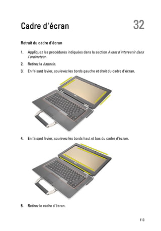 Cadre d'écran                                                              32
Retrait du cadre d'écran

1.   Appliquez les procédures indiquées dans la section Avant d'intervenir dans
     l'ordinateur.
2.   Retirez la batterie.
3.   En faisant levier, soulevez les bords gauche et droit du cadre d'écran.




4.   En faisant levier, soulevez les bords haut et bas du cadre d'écran.




5.   Retirez le cadre d'écran.


                                                                               113
 