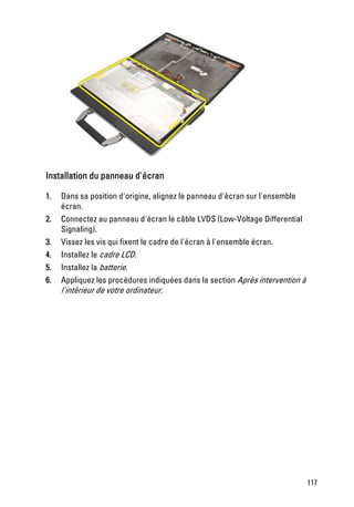 Installation du panneau d'écran

1.   Dans sa position d'origine, alignez le panneau d'écran sur l'ensemble
     écran.
2.   Connectez au panneau d'écran le câble LVDS (Low-Voltage Differential
     Signaling).
3.   Vissez les vis qui fixent le cadre de l'écran à l'ensemble écran.
4.   Installez le cadre LCD.
5.   Installez la batterie.
6.   Appliquez les procédures indiquées dans la section Après intervention à
     l'intérieur de votre ordinateur.




                                                                               117
 