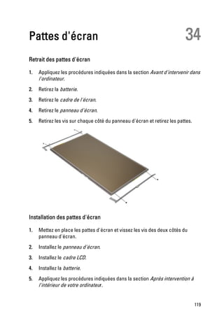 Pattes d'écran                                                            34
Retrait des pattes d'écran

1.   Appliquez les procédures indiquées dans la section Avant d'intervenir dans
     l'ordinateur.
2.   Retirez la batterie.
3.   Retirez le cadre de l'écran.
4.   Retirez le panneau d'écran.
5.   Retirez les vis sur chaque côté du panneau d'écran et retirez les pattes.




Installation des pattes d'écran

1.   Mettez en place les pattes d'écran et vissez les vis des deux côtés du
     panneau d'écran.
2.   Installez le panneau d'écran.
3.   Installez le cadre LCD.
4.   Installez la batterie.
5.   Appliquez les procédures indiquées dans la section Après intervention à
     l'intérieur de votre ordinateur.


                                                                                 119
 