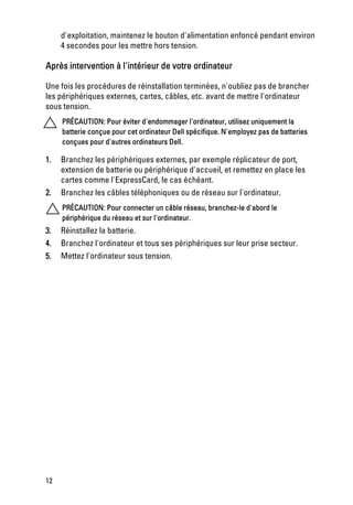 d'exploitation, maintenez le bouton d'alimentation enfoncé pendant environ
     4 secondes pour les mettre hors tension.

Après intervention à l'intérieur de votre ordinateur

Une fois les procédures de réinstallation terminées, n'oubliez pas de brancher
les périphériques externes, cartes, câbles, etc. avant de mettre l'ordinateur
sous tension.
     PRÉCAUTION: Pour éviter d'endommager l'ordinateur, utilisez uniquement la
     batterie conçue pour cet ordinateur Dell spécifique. N'employez pas de batteries
     conçues pour d'autres ordinateurs Dell.

1.   Branchez les périphériques externes, par exemple réplicateur de port,
     extension de batterie ou périphérique d'accueil, et remettez en place les
     cartes comme l'ExpressCard, le cas échéant.
2.   Branchez les câbles téléphoniques ou de réseau sur l'ordinateur.
     PRÉCAUTION: Pour connecter un câble réseau, branchez-le d'abord le
     périphérique du réseau et sur l'ordinateur.
3.   Réinstallez la batterie.
4.   Branchez l'ordinateur et tous ses périphériques sur leur prise secteur.
5.   Mettez l'ordinateur sous tension.




12
 