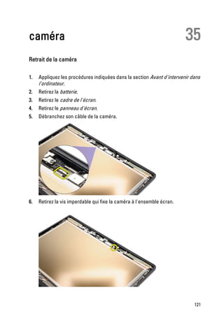 caméra                                                                  35
Retrait de la caméra

1.   Appliquez les procédures indiquées dans la section Avant d'intervenir dans
     l'ordinateur.
2.   Retirez la batterie.
3.   Retirez le cadre de l'écran.
4.   Retirez le panneau d'écran.
5.   Débranchez son câble de la caméra.




6.   Retirez la vis imperdable qui fixe la caméra à l'ensemble écran.




                                                                            121
 
