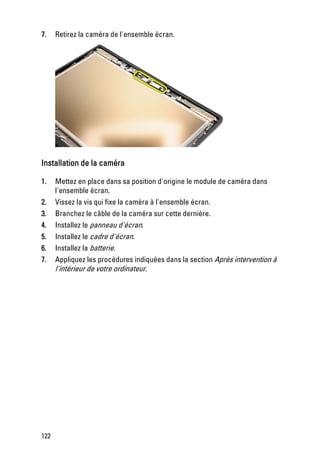 7.    Retirez la caméra de l'ensemble écran.




Installation de la caméra

1.    Mettez en place dans sa position d'origine le module de caméra dans
      l'ensemble écran.
2.    Vissez la vis qui fixe la caméra à l'ensemble écran.
3.    Branchez le câble de la caméra sur cette dernière.
4.    Installez le panneau d'écran.
5.    Installez le cadre d'écran.
6.    Installez la batterie.
7.    Appliquez les procédures indiquées dans la section Après intervention à
      l'intérieur de votre ordinateur.




122
 