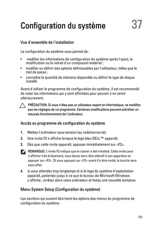 Configuration du système                                                          37
Vue d'ensemble de l'installation

La configuration du système vous permet de :
•     modifier les informations de configuration du système après l'ajout, la
     modification ou le retrait d'un composant matériel ;
•    modifier ou définir des options définissables par l'utilisateur, telles que le
     mot de passe ;
•    connaître la quantité de mémoire disponible ou définir le type de disque
     installé.

Avant d'utiliser le programme de configuration du système, il est recommandé
de noter les informations qui y sont affichées pour pouvoir s'en servir
ultérieurement.
      PRÉCAUTION: Si vous n'êtes pas un utilisateur expert en informatique, ne modifiez
      pas les réglages de ce programme. Certaines modifications peuvent entraîner un
      mauvais fonctionnement de l'ordinateur.

Accès au programme de configuration du système

1.    Mettez l'ordinateur sous tension (ou redémarrez-le).
2.    Une invite F2 s'affiche lorsque le logo bleu DELL™ apparaît.
3.    Dès que cette invite apparaît, appuyez immédiatement sur <F2>.
      REMARQUE: L'invite F2 indique que le clavier a été initialisé. Cette invite peut
      s'afficher très brièvement, vous devez donc être attentif à son apparition et
      appuyer sur <F2>. SI vous appuyez sur <F2> avant d'y être invité, la touche sera
      sans effet.
4.    si vous attendez trop longtemps et si le logo du système d'exploitation
      apparaît, patientez jusqu'à ce que le bureau de Microsoft Windows
      s'affiche ; arrêtez alors votre ordinateur et faites une nouvelle tentative.

Menu System Setup (Configuration du système)

Les sections qui suivent décrivent les options des menus du programme de
configuration du système :


                                                                                         131
 