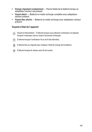 •   Orange clignotant constamment — Panne fatale de la batterie lorsqu'un
    adaptateur secteur est présent.
•   Voyant éteint — Batterie en mode recharge complète avec adaptateur
    secteur présent.
•   Voyant bleu allumé — Batterie en mode recharge avec adaptateur secteur
    présent.

Voyants d'état de l'appareil

      Voyant d'alimentation – S'allume lorsque vous allumez l'ordinateur et clignote
      lorsque l'ordinateur est en mode d'économie d'énergie.

      S'allume lorsque l'ordinateur lit ou écrit des données.

      S'allume fixe ou clignote pour indiquer l'état de charge de la batterie.

      S'allume lorsque le réseau sans fil est activé.




                                                                                       147
 