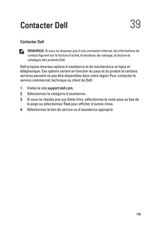 Contacter Dell                                                               39
Contacter Dell

     REMARQUE: Si vous ne disposez pas d'une connexion Internet, les informations de
     contact figurent sur la facture d'achat, le borderau de colisage, la facture le
     catalogue des produits Dell.

Dell propose diverses options d'assistance et de maintenance en ligne et
téléphonique. Ces options varient en fonction du pays et du produit et certains
services peuvent ne pas être disponibles dans votre région Pour contacter le
service commercial, technique ou client de Dell :

1.   Visitez le site support.dell.com.
2.   Sélectionnez la catégorie d'assistance.
3.   Si vous ne résidez pas aux Etats-Unis, sélectionnez le code pays au bas de
     la page ou sélectionnez Tout pour afficher d'autres choix.
4.   Sélectionnez le lien de service ou d'assistance approprié.




                                                                                 149
 