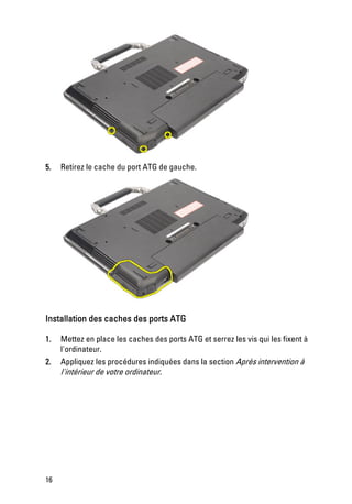 5.   Retirez le cache du port ATG de gauche.




Installation des caches des ports ATG

1.   Mettez en place les caches des ports ATG et serrez les vis qui les fixent à
     l'ordinateur.
2.   Appliquez les procédures indiquées dans la section Après intervention à
     l'intérieur de votre ordinateur.




16
 
