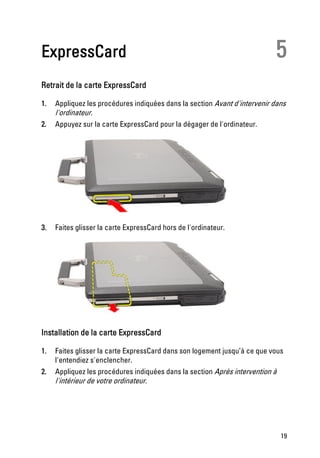 ExpressCard                                                                5
Retrait de la carte ExpressCard

1.   Appliquez les procédures indiquées dans la section Avant d'intervenir dans
     l'ordinateur.
2.   Appuyez sur la carte ExpressCard pour la dégager de l'ordinateur.




3.   Faites glisser la carte ExpressCard hors de l'ordinateur.




Installation de la carte ExpressCard

1.   Faites glisser la carte ExpressCard dans son logement jusqu’à ce que vous
     l'entendiez s'enclencher.
2.   Appliquez les procédures indiquées dans la section Après intervention à
     l'intérieur de votre ordinateur.




                                                                             19
 