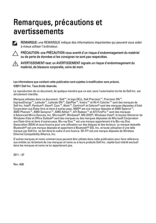Remarques, précautions et
avertissements
      REMARQUE: une REMARQUE indique des informations importantes qui peuvent vous aider
      à mieux utiliser l'ordinateur.
      PRÉCAUTION: une PRÉCAUTION vous avertit d'un risque d'endommagement du matériel
      ou de perte de données si les consignes ne sont pas respectées.
      AVERTISSEMENT-test: un AVERTISSEMENT signale un risque d'endommagement du
      matériel, de blessure corporelle, voire de mort.



Les informations que contient cette publication sont sujettes à modification sans préavis.
©2011 Dell Inc. Tous droits réservés.
La reproduction de ce document, de quelque manière que ce soit, sans l'autorisation écrite de Dell Inc. est
strictement interdite.
Marques utilisées dans ce document : Dell™, le logo DELL, Dell Precision™, Precision ON™,
ExpressCharge™, Latitude™, Latitude ON™, OptiPlex™, Vostro™ et Wi-Fi Catcher™ sont des marques de
Dell Inc. Intel®, Pentium®, Xeon®, Core™, Atom™, Centrino® et Celeron® sont des marques déposées d'Intel
Corporation aux États-Unis et dans d'autres pays. AMD® est une marque déposée et AMD Opteron™,
AMD Phenom™, AMD Sempron™, AMD Athlon™, ATI Radeon™ et ATI FirePro™ sont des marques
d'Advanced Micro Devices, Inc. Microsoft®, Windows®, MS-DOS®, Windows Vista®, le bouton Démarrer de
Windows Vista et Office Outlook® sont des marques ou des marques déposées de Microsoft Corporation
aux États-Unis et dans d'autres pays. Blu-ray Disc™ est une marque appartenant à la Blu-ray Disc
Association (BDA) et sous licence pour une utilisation sur des disques et des lecteurs. La marque textuelle
Bluetooth® est une marque déposée et appartient à Bluetooth® SIG, Inc. et toute utilisation d'une telle
marque par Dell Inc. se fait dans le cadre d'une licence. Wi-Fi® est une marque déposée de Wireless
Ethernet Compatibility Alliance, Inc.
D'autres marques et noms commerciaux peuvent être utilisés dans cette publication pour faire référence
aux entités se réclamant de ces marques et noms ou à leurs produits Dell Inc. rejette tout intérêt exclusif
dans les marques et noms ne lui appartenant pas.


2011 – 07


Rev. A00
 