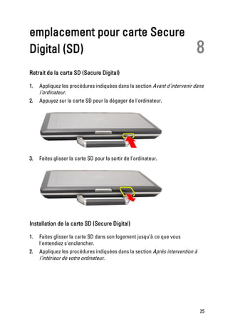 emplacement pour carte Secure
Digital (SD)                                                               8
Retrait de la carte SD (Secure Digital)

1.   Appliquez les procédures indiquées dans la section Avant d'intervenir dans
     l'ordinateur.
2.   Appuyez sur la carte SD pour la dégager de l'ordinateur.




3.   Faites glisser la carte SD pour la sortir de l'ordinateur.




Installation de la carte SD (Secure Digital)

1.   Faites glisser la carte SD dans son logement jusqu’à ce que vous
     l'entendiez s'enclencher.
2.   Appliquez les procédures indiquées dans la section Après intervention à
     l'intérieur de votre ordinateur.




                                                                               25
 