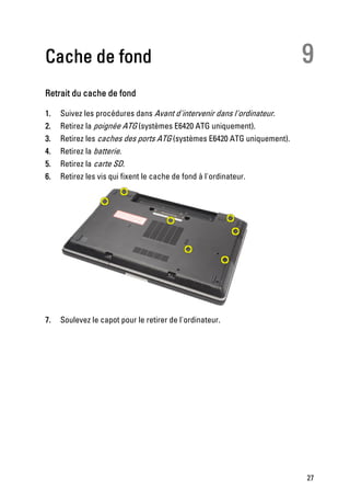 Cache de fond                                                            9
Retrait du cache de fond

1.   Suivez les procédures dans Avant d'intervenir dans l'ordinateur.
2.   Retirez la poignée ATG (systèmes E6420 ATG uniquement).
3.   Retirez les caches des ports ATG (systèmes E6420 ATG uniquement).
4.   Retirez la batterie.
5.   Retirez la carte SD.
6.   Retirez les vis qui fixent le cache de fond à l'ordinateur.




7.   Soulevez le capot pour le retirer de l'ordinateur.




                                                                         27
 