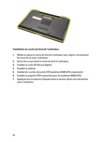 Installation du cache de fond de l'ordinateur

1.   Mettez en place le cache de fond de l'ordinateur pour aligner correctement
     les trous de vis avec l'ordinateur.
2.   Serrez les vis qui fixent le cache de fond à l'ordinateur.
3.   Installez la carte SD (Secure Digital).
4.   Installez la batterie.
5.   Installez les caches des ports ATG (systèmes E6420 ATG uniquement).
6.   Installez la poignée ATG (uniquement pour les systèmes E6420 ATG).
7.   Appliquez les procédures indiquées dans la section Après une intervention
     dans l'ordinateur.




28
 