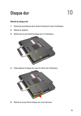 Disque dur                                                              10
Retrait du disque dur

1.   Suivez les procédures dans Avant d'intervenir dans l'ordinateur.
2.   Retirez la batterie.
3.   Retirez les vis qui fixent le disque dur à l'ordinateur.




4.   Faites glisser le disque dur pour le retirer de l'ordinateur.




5.   Retirez la vis qui fixe le disque dur à son berceau.



                                                                         29
 