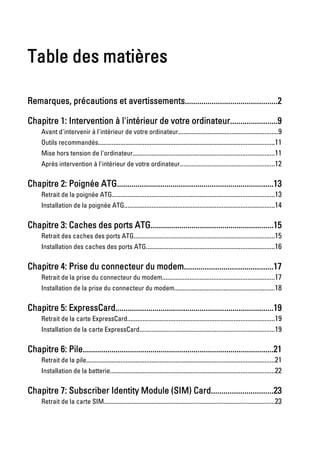 Table des matières

Remarques, précautions et avertissements.............................................2

Chapitre 1: Intervention à l'intérieur de votre ordinateur.......................9
      Avant d'intervenir à l'intérieur de votre ordinateur..........................................................9
      Outils recommandés.......................................................................................................11
      Mise hors tension de l'ordinateur...................................................................................11
      Après intervention à l'intérieur de votre ordinateur.......................................................12

Chapitre 2: Poignée ATG............................................................................13
      Retrait de la poignée ATG...............................................................................................13
      Installation de la poignée ATG........................................................................................14

Chapitre 3: Caches des ports ATG............................................................15
      Retrait des caches des ports ATG..................................................................................15
      Installation des caches des ports ATG...........................................................................16

Chapitre 4: Prise du connecteur du modem...........................................17
      Retrait de la prise du connecteur du modem..................................................................17
      Installation de la prise du connecteur du modem...........................................................18

Chapitre 5: ExpressCard.............................................................................19
      Retrait de la carte ExpressCard......................................................................................19
      Installation de la carte ExpressCard...............................................................................19

Chapitre 6: Pile.............................................................................................21
      Retrait de la pile..............................................................................................................21
      Installation de la batterie................................................................................................22

Chapitre 7: Subscriber Identity Module (SIM) Card..............................23
      Retrait de la carte SIM....................................................................................................23
 