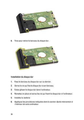 6.   Tirez pour retirer le berceau du disque dur.




Installation du disque dur

1.   Fixez le berceau du disque dur sur ce dernier.

2.   Serrez la vis qui fixe le disque dur à son berceau.

3.   Faites glisser le disque dur dans l'ordinateur.

4.   Remettez en place et serrez les vis qui fixent le disque dur à l'ordinateur.

5.   Installez la batterie.

6.   Appliquez les procédures indiquées dans la section Après intervention à
     l'intérieur de votre ordinateur.



30
 