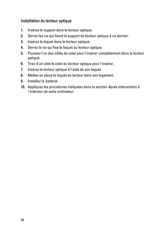 Installation du lecteur optique

1.   Insérez le support dans le lecteur optique.
2.   Serrez les vis qui fixent le support du lecteur optique à ce dernier.
3.   Insérez le loquet dans le lecteur optique.
4.   Serrez la vis qui fixe le loquet au lecteur optique.
5.   Poussez l'un des côtés du volet pour l'insérer complètement dans le lecteur
     optique.
6.   Tirez d'un côté le volet du lecteur optique pour l'insérer.
7.   Insérez le lecteur optique à l'aide de son loquet.
8. Mettez en place le loquet du lecteur dans son logement.
9. Installez la batterie.
10. Appliquez les procédures indiquées dans la section Après intervention à
    l'intérieur de votre ordinateur.




34
 