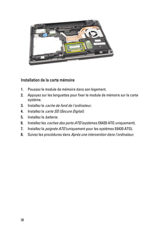 Installation de la carte mémoire

1.   Poussez le module de mémoire dans son logement.
2.   Appuyez sur les languettes pour fixer le module de mémoire sur la carte
     système.
3.   Installez le cache de fond de l'ordinateur.
4.   Installez la carte SD (Secure Digital).
5.   Installez la batterie.
6.   Installez les caches des ports ATG (systèmes E6420 ATG uniquement).
7.   Installez la poignée ATG (uniquement pour les systèmes E6420 ATG).
8.   Suivez les procédures dans Après une intervention dans l'ordinateur.




36
 