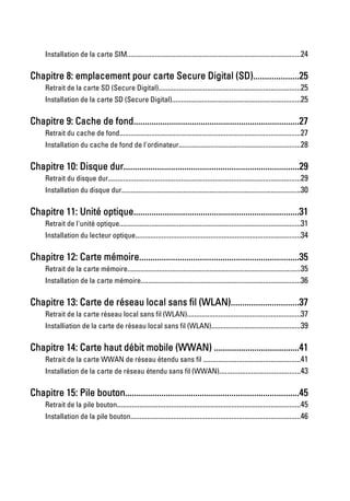 Installation de la carte SIM.............................................................................................24

Chapitre 8: emplacement pour carte Secure Digital (SD)....................25
     Retrait de la carte SD (Secure Digital)............................................................................25
     Installation de la carte SD (Secure Digital).....................................................................25

Chapitre 9: Cache de fond..........................................................................27
     Retrait du cache de fond.................................................................................................27
     Installation du cache de fond de l'ordinateur.................................................................28

Chapitre 10: Disque dur..............................................................................29
     Retrait du disque dur.......................................................................................................29
     Installation du disque dur................................................................................................30

Chapitre 11: Unité optique..........................................................................31
     Retrait de l'unité optique.................................................................................................31
     Installation du lecteur optique........................................................................................34

Chapitre 12: Carte mémoire.......................................................................35
     Retrait de la carte mémoire.............................................................................................35
     Installation de la carte mémoire.....................................................................................36

Chapitre 13: Carte de réseau local sans fil (WLAN)..............................37
     Retrait de la carte réseau local sans fil (WLAN).............................................................37
     Installiation de la carte de réseau local sans fil (WLAN)................................................39

Chapitre 14: Carte haut débit mobile (WWAN) ......................................41
     Retrait de la carte WWAN de réseau étendu sans fil ....................................................41
     Installation de la carte de réseau étendu sans fil (WWAN)...........................................43

Chapitre 15: Pile bouton.............................................................................45
     Retrait de la pile bouton..................................................................................................45
     Installation de la pile bouton...........................................................................................46
 