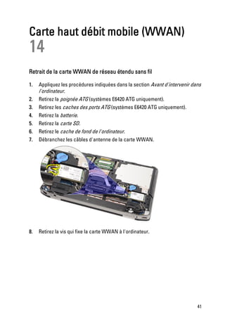 Carte haut débit mobile (WWAN)
14
Retrait de la carte WWAN de réseau étendu sans fil

1.   Appliquez les procédures indiquées dans la section Avant d'intervenir dans
     l'ordinateur.
2.   Retirez la poignée ATG (systèmes E6420 ATG uniquement).
3.   Retirez les caches des ports ATG (systèmes E6420 ATG uniquement).
4.   Retirez la batterie.
5.   Retirez la carte SD.
6.   Retirez le cache de fond de l'ordinateur.
7.   Débranchez les câbles d'antenne de la carte WWAN.




8.   Retirez la vis qui fixe la carte WWAN à l'ordinateur.




                                                                             41
 