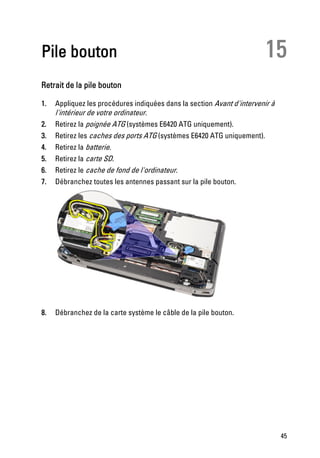 Pile bouton                                                             15
Retrait de la pile bouton

1.   Appliquez les procédures indiquées dans la section Avant d'intervenir à
     l'intérieur de votre ordinateur.
2.   Retirez la poignée ATG (systèmes E6420 ATG uniquement).
3.   Retirez les caches des ports ATG (systèmes E6420 ATG uniquement).
4.   Retirez la batterie.
5.   Retirez la carte SD.
6.   Retirez le cache de fond de l'ordinateur.
7.   Débranchez toutes les antennes passant sur la pile bouton.




8.   Débranchez de la carte système le câble de la pile bouton.




                                                                               45
 