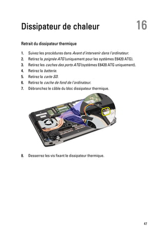Dissipateur de chaleur                                                   16
Retrait du dissipateur thermique

1.   Suivez les procédures dans Avant d'intervenir dans l'ordinateur.
2.   Retirez la poignée ATG (uniquement pour les systèmes E6420 ATG).
3.   Retirez les caches des ports ATG (systèmes E6420 ATG uniquement).
4.   Retirez la batterie.
5.   Retirez la carte SD.
6.   Retirez le cache de fond de l'ordinateur.
7.   Débranchez le câble du bloc dissipateur thermique.




8.   Desserrez les vis fixant le dissipateur thermique.




                                                                          47
 