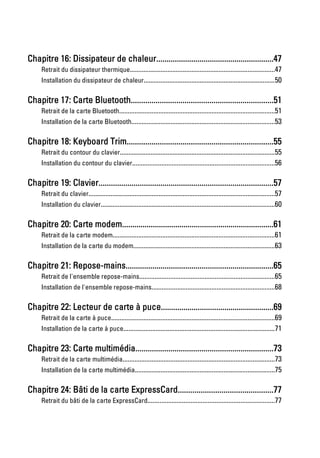 Chapitre 16: Dissipateur de chaleur.........................................................47
     Retrait du dissipateur thermique.....................................................................................47
     Installation du dissipateur de chaleur.............................................................................50

Chapitre 17: Carte Bluetooth.....................................................................51
     Retrait de la carte Bluetooth...........................................................................................51
     Installation de la carte Bluetooth....................................................................................53

Chapitre 18: Keyboard Trim.......................................................................55
     Retrait du contour du clavier...........................................................................................55
     Installation du contour du clavier...................................................................................56

Chapitre 19: Clavier.....................................................................................57
     Retrait du clavier.............................................................................................................57
     Installation du clavier......................................................................................................60

Chapitre 20: Carte modem..........................................................................61
     Retrait de la carte modem...............................................................................................61
     Installation de la carte du modem...................................................................................63

Chapitre 21: Repose-mains........................................................................65
     Retrait de l'ensemble repose-mains...............................................................................65
     Installation de l'ensemble repose-mains........................................................................68

Chapitre 22: Lecteur de carte à puce.......................................................69
     Retrait de la carte à puce................................................................................................69
     Installation de la carte à puce.........................................................................................71

Chapitre 23: Carte multimédia...................................................................73
     Retrait de la carte multimédia.........................................................................................73
     Installation de la carte multimédia..................................................................................75

Chapitre 24: Bâti de la carte ExpressCard..............................................77
     Retrait du bâti de la carte ExpressCard..........................................................................77
 