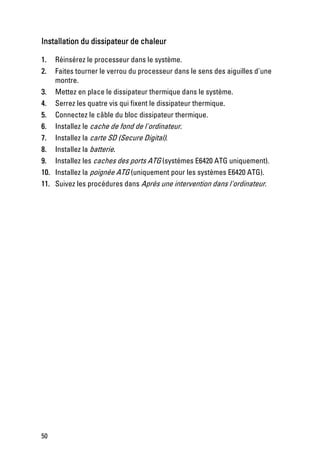 Installation du dissipateur de chaleur

1.    Réinsérez le processeur dans le système.
2.    Faites tourner le verrou du processeur dans le sens des aiguilles d'une
      montre.
3.    Mettez en place le dissipateur thermique dans le système.
4.    Serrez les quatre vis qui fixent le dissipateur thermique.
5.    Connectez le câble du bloc dissipateur thermique.
6.    Installez le cache de fond de l'ordinateur.
7.    Installez la carte SD (Secure Digital).
8.    Installez la batterie.
9.    Installez les caches des ports ATG (systèmes E6420 ATG uniquement).
10.   Installez la poignée ATG (uniquement pour les systèmes E6420 ATG).
11.   Suivez les procédures dans Après une intervention dans l'ordinateur.




50
 