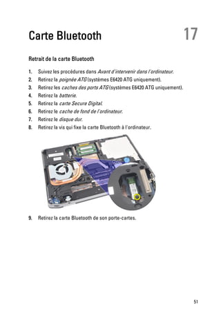 Carte Bluetooth                                                          17
Retrait de la carte Bluetooth

1.   Suivez les procédures dans Avant d'intervenir dans l'ordinateur.
2.   Retirez la poignée ATG (systèmes E6420 ATG uniquement).
3.   Retirez les caches des ports ATG (systèmes E6420 ATG uniquement).
4.   Retirez la batterie.
5.   Retirez la carte Secure Digital.
6.   Retirez le cache de fond de l'ordinateur.
7.   Retirez le disque dur.
8.   Retirez la vis qui fixe la carte Bluetooth à l'ordinateur.




9.   Retirez la carte Bluetooth de son porte-cartes.




                                                                          51
 