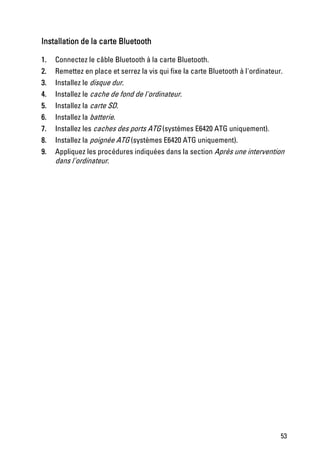 Installation de la carte Bluetooth

1.   Connectez le câble Bluetooth à la carte Bluetooth.
2.   Remettez en place et serrez la vis qui fixe la carte Bluetooth à l'ordinateur.
3.   Installez le disque dur.
4.   Installez le cache de fond de l'ordinateur.
5.   Installez la carte SD.
6.   Installez la batterie.
7.   Installez les caches des ports ATG (systèmes E6420 ATG uniquement).
8.   Installez la poignée ATG (systèmes E6420 ATG uniquement).
9.   Appliquez les procédures indiquées dans la section Après une intervention
     dans l'ordinateur.




                                                                                  53
 