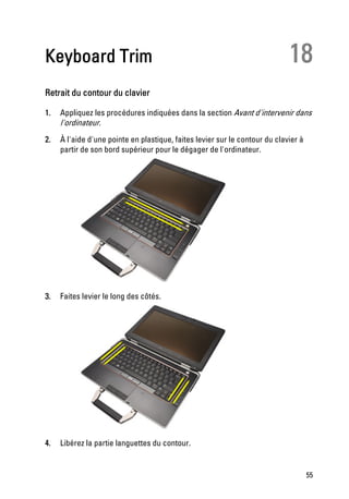 Keyboard Trim                                                                18
Retrait du contour du clavier

1.   Appliquez les procédures indiquées dans la section Avant d'intervenir dans
     l'ordinateur.
2.   À l'aide d'une pointe en plastique, faites levier sur le contour du clavier à
     partir de son bord supérieur pour le dégager de l'ordinateur.




3.   Faites levier le long des côtés.




4.   Libérez la partie languettes du contour.


                                                                                     55
 