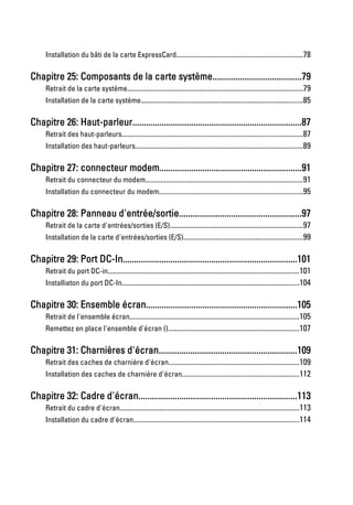 Installation du bâti de la carte ExpressCard...................................................................78

Chapitre 25: Composants de la carte système.......................................79
     Retrait de la carte système.............................................................................................79
     Installation de la carte système......................................................................................85

Chapitre 26: Haut-parleur...........................................................................87
     Retrait des haut-parleurs................................................................................................87
     Installation des haut-parleurs.........................................................................................89

Chapitre 27: connecteur modem...............................................................91
     Retrait du connecteur du modem....................................................................................91
     Installation du connecteur du modem............................................................................95

Chapitre 28: Panneau d'entrée/sortie......................................................97
     Retrait de la carte d'entrées/sorties (E/S).......................................................................97
     Installation de la carte d'entrées/sorties (E/S)...............................................................99

Chapitre 29: Port DC-In.............................................................................101
     Retrait du port DC-in......................................................................................................101
     Installiaton du port DC-In..............................................................................................104

Chapitre 30: Ensemble écran...................................................................105
     Retrait de l'ensemble écran..........................................................................................105
     Remettez en place l'ensemble d'écran ()......................................................................107

Chapitre 31: Charnières d'écran.............................................................109
     Retrait des caches de charnière d'écran.....................................................................109
     Installation des caches de charnière d'écran..............................................................112

Chapitre 32: Cadre d'écran......................................................................113
     Retrait du cadre d'écran...............................................................................................113
     Installation du cadre d'écran........................................................................................114
 