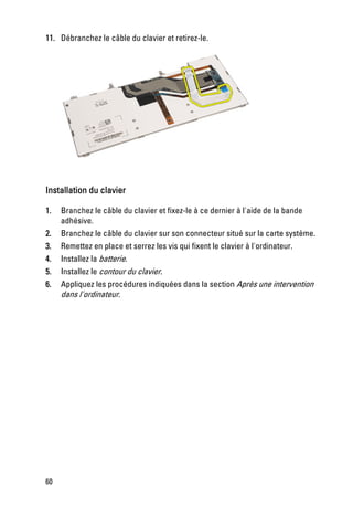 11. Débranchez le câble du clavier et retirez-le.




Installation du clavier

1.   Branchez le câble du clavier et fixez-le à ce dernier à l'aide de la bande
     adhésive.
2.   Branchez le câble du clavier sur son connecteur situé sur la carte système.
3.   Remettez en place et serrez les vis qui fixent le clavier à l'ordinateur.
4.   Installez la batterie.
5.   Installez le contour du clavier.
6.   Appliquez les procédures indiquées dans la section Après une intervention
     dans l'ordinateur.




60
 