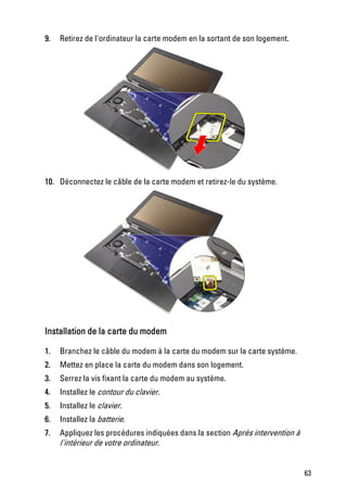 9.   Retirez de l'ordinateur la carte modem en la sortant de son logement.




10. Déconnectez le câble de la carte modem et retirez-le du système.




Installation de la carte du modem

1.   Branchez le câble du modem à la carte du modem sur la carte système.
2.   Mettez en place la carte du modem dans son logement.
3.   Serrez la vis fixant la carte du modem au système.
4.   Installez le contour du clavier.
5.   Installez le clavier.
6.   Installez la batterie.
7.   Appliquez les procédures indiquées dans la section Après intervention à
     l'intérieur de votre ordinateur.


                                                                               63
 