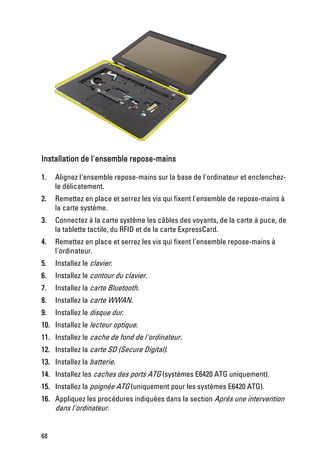 Installation de l'ensemble repose-mains

1.   Alignez l'ensemble repose-mains sur la base de l'ordinateur et enclenchez-
     le délicatement.
2.   Remettez en place et serrez les vis qui fixent l'ensemble de repose-mains à
     la carte système.
3.   Connectez à la carte système les câbles des voyants, de la carte à puce, de
     la tablette tactile, du RFID et de la carte ExpressCard.
4.   Remettez en place et serrez les vis qui fixent l'ensemble repose-mains à
     l'ordinateur.
5.   Installez le clavier.
6.   Installez le contour du clavier.
7.   Installez la carte Bluetooth.
8.   Installez la carte WWAN.
9.   Installez le disque dur.
10. Installez le lecteur optique.
11. Installez le cache de fond de l'ordinateur.
12. Installez la carte SD (Secure Digital).
13. Installez la batterie.
14. Installez les caches des ports ATG (systèmes E6420 ATG uniquement).
15. Installez la poignée ATG (uniquement pour les systèmes E6420 ATG).
16. Appliquez les procédures indiquées dans la section Après une intervention
    dans l'ordinateur.


68
 
