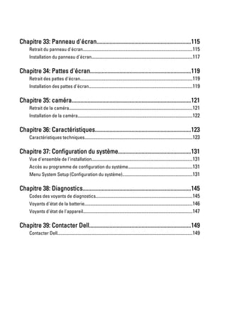 Chapitre 33: Panneau d'écran.................................................................115
     Retrait du panneau d'écran...........................................................................................115
     Installation du panneau d'écran...................................................................................117

Chapitre 34: Pattes d'écran.....................................................................119
     Retrait des pattes d'écran.............................................................................................119
     Installation des pattes d'écran......................................................................................119

Chapitre 35: caméra..................................................................................121
     Retrait de la caméra......................................................................................................121
     Installation de la caméra...............................................................................................122

Chapitre 36: Caractéristiques..................................................................123
     Caractéristiques techniques.........................................................................................123

Chapitre 37: Configuration du système..................................................131
     Vue d'ensemble de l'installation...................................................................................131
     Accès au programme de configuration du système.....................................................131
     Menu System Setup (Configuration du système)..........................................................131

Chapitre 38: Diagnostics..........................................................................145
     Codes des voyants de diagnostics................................................................................145
     Voyants d'état de la batterie.........................................................................................146
     Voyants d'état de l'appareil..........................................................................................147

Chapitre 39: Contacter Dell......................................................................149
     Contacter Dell................................................................................................................149
 