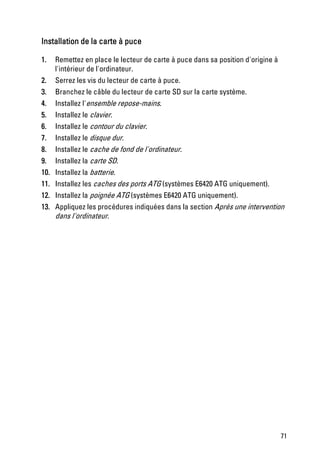Installation de la carte à puce

1.    Remettez en place le lecteur de carte à puce dans sa position d'origine à
      l'intérieur de l'ordinateur.
2.    Serrez les vis du lecteur de carte à puce.
3.    Branchez le câble du lecteur de carte SD sur la carte système.
4.    Installez l'ensemble repose-mains.
5.    Installez le clavier.
6.    Installez le contour du clavier.
7.    Installez le disque dur.
8.    Installez le cache de fond de l'ordinateur.
9.    Installez la carte SD.
10.   Installez la batterie.
11.   Installez les caches des ports ATG (systèmes E6420 ATG uniquement).
12.   Installez la poignée ATG (systèmes E6420 ATG uniquement).
13.   Appliquez les procédures indiquées dans la section Après une intervention
      dans l'ordinateur.




                                                                             71
 