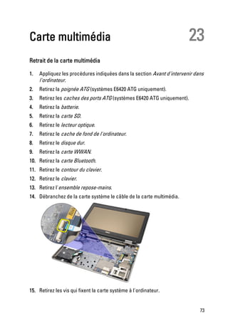 Carte multimédia                                                         23
Retrait de la carte multimédia

1.   Appliquez les procédures indiquées dans la section Avant d'intervenir dans
     l'ordinateur.
2.   Retirez la poignée ATG (systèmes E6420 ATG uniquement).
3.   Retirez les caches des ports ATG (systèmes E6420 ATG uniquement).
4.   Retirez la batterie.
5.   Retirez la carte SD.
6.   Retirez le lecteur optique.
7.   Retirez le cache de fond de l'ordinateur.
8.   Retirez le disque dur.
9.   Retirez la carte WWAN.
10. Retirez la carte Bluetooth.
11. Retirez le contour du clavier.
12. Retirez le clavier.
13. Retirez l'ensemble repose-mains.
14. Débranchez de la carte système le câble de la carte multimédia.




15. Retirez les vis qui fixent la carte système à l'ordinateur.


                                                                             73
 