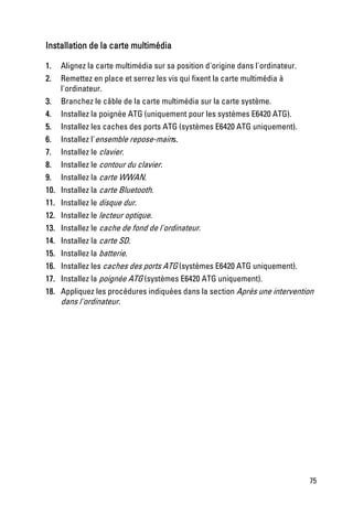 Installation de la carte multimédia

1.    Alignez la carte multimédia sur sa position d'origine dans l'ordinateur.
2.    Remettez en place et serrez les vis qui fixent la carte multimédia à
      l'ordinateur.
3.    Branchez le câble de la carte multimédia sur la carte système.
4.    Installez la poignée ATG (uniquement pour les systèmes E6420 ATG).
5.    Installez les caches des ports ATG (systèmes E6420 ATG uniquement).
6.    Installez l'ensemble repose-mains.
7.    Installez le clavier.
8.    Installez le contour du clavier.
9.    Installez la carte WWAN.
10.   Installez la carte Bluetooth.
11.   Installez le disque dur.
12.   Installez le lecteur optique.
13.   Installez le cache de fond de l'ordinateur.
14.   Installez la carte SD.
15.   Installez la batterie.
16.   Installez les caches des ports ATG (systèmes E6420 ATG uniquement).
17.   Installez la poignée ATG (systèmes E6420 ATG uniquement).
18.   Appliquez les procédures indiquées dans la section Après une intervention
      dans l'ordinateur.




                                                                                 75
 