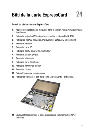 Bâti de la carte ExpressCard                                                 24
Retrait du bâti de la carte ExpressCard

1.   Appliquez les procédures indiquées dans la section Avant d'intervenir dans
     l'ordinateur.
2.   Retirez la poignée ATG (uniquement pour les systèmes E6420 ATG).
3.   Retirez les caches des ports ATG (systèmes E6420 ATG uniquement).
4.   Retirez la batterie.
5.   Retirez la carte SD.
6.   Retirez le cache de fond de l'ordinateur.
7.   Retirez le lecteur optique.
8.   Retirez le disque dur.
9.   Retirez la carte Bluetooth.
10. Retirez le contour du clavier.
11. Retirez le clavier.
12. Retirez l'ensemble repose-mains.
13. Retirez les vis fixant le bâti de la carte ExpressCard à l'ordinateur.




14. Soulevez le logement de la carte ExpressCard en l'inclinant de 45° et
    retirez-le.


                                                                              77
 