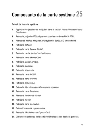 Composants de la carte système 25
Retrait de la carte système

1.   Appliquez les procédures indiquées dans la section Avant d'intervenir dans
     l'ordinateur.
2.   Retirez la poignée ATG (uniquement pour les systèmes E6420 ATG).
3.   Retirez les caches des ports ATG (systèmes E6420 ATG uniquement).
4.   Retirez la batterie.
5.   Retirez la carte Secure Digital.
6.   Retirez le cache de fond de l'ordinateur.
7.   Retirez la carte ExpressCard.
8.   Retirez le lecteur optique.
9.   Retirez la mémoire.
10. Retirez le disque dur.
11. Retirez la carte WLAN.
12. Retirez la carte WWAN.
13. Retirez la pile bouton.
14. Retirez le bloc dissipateur thermique/processeur.
15. Retirez la carte Bluetooth.
16. Retirez le contour du clavier.
17. Retirez le clavier.
18. Retirez la carte du modem.
19. Retirez l'ensemble repose-mains.
20. Retirez le bâti de la carte ExpressCard.
21. Débranchez et libérez de la carte système les câbles des haut-parleurs.


                                                                              79
 